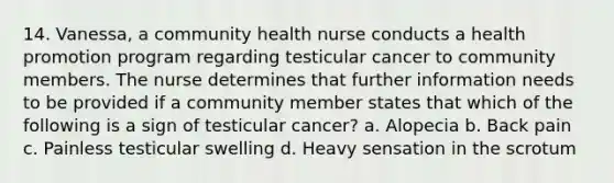 14. Vanessa, a community health nurse conducts a health promotion program regarding testicular cancer to community members. The nurse determines that further information needs to be provided if a community member states that which of the following is a sign of testicular cancer? a. Alopecia b. Back pain c. Painless testicular swelling d. Heavy sensation in the scrotum