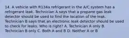 14. A vehicle with R134a refrigerant in the A/C system has a refrigerant leak. Technician A says that a propane gas leak detector should be used to find the location of the leak. Technician B says that an electronic leak detector should be used to check for leaks. Who is right? A. Technician A only B. Technician B only C. Both A and B D. Neither A or B