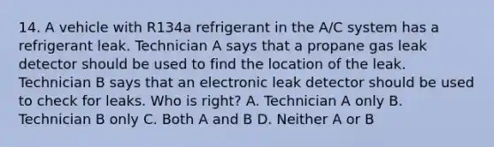 14. A vehicle with R134a refrigerant in the A/C system has a refrigerant leak. Technician A says that a propane gas leak detector should be used to find the location of the leak. Technician B says that an electronic leak detector should be used to check for leaks. Who is right? A. Technician A only B. Technician B only C. Both A and B D. Neither A or B