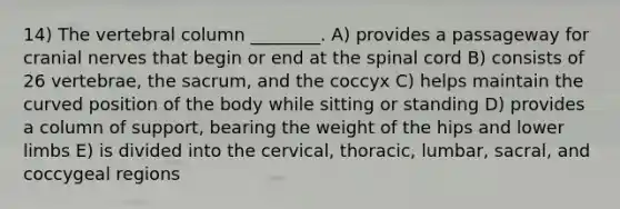 14) The vertebral column ________. A) provides a passageway for cranial nerves that begin or end at the spinal cord B) consists of 26 vertebrae, the sacrum, and the coccyx C) helps maintain the curved position of the body while sitting or standing D) provides a column of support, bearing the weight of the hips and lower limbs E) is divided into the cervical, thoracic, lumbar, sacral, and coccygeal regions