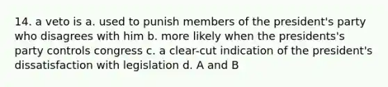 14. a veto is a. used to punish members of the president's party who disagrees with him b. more likely when the presidents's party controls congress c. a clear-cut indication of the president's dissatisfaction with legislation d. A and B