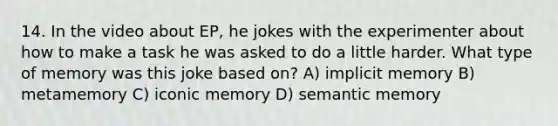 14. In the video about EP, he jokes with the experimenter about how to make a task he was asked to do a little harder. What type of memory was this joke based on? A) implicit memory B) metamemory C) iconic memory D) semantic memory