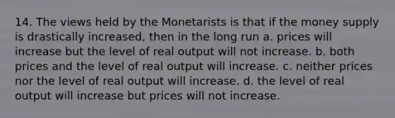 14. The views held by the Monetarists is that if the money supply is drastically increased, then in the long run a. prices will increase but the level of real output will not increase. b. both prices and the level of real output will increase. c. neither prices nor the level of real output will increase. d. the level of real output will increase but prices will not increase.