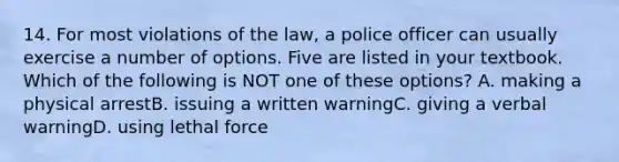 14. For most violations of the law, a police officer can usually exercise a number of options. Five are listed in your textbook. Which of the following is NOT one of these options? A. making a physical arrestB. issuing a written warningC. giving a verbal warningD. using lethal force