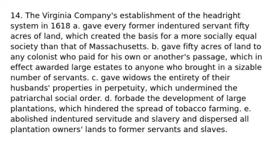 14. The Virginia Company's establishment of the headright system in 1618 a. gave every former indentured servant fifty acres of land, which created the basis for a more socially equal society than that of Massachusetts. b. gave fifty acres of land to any colonist who paid for his own or another's passage, which in effect awarded large estates to anyone who brought in a sizable number of servants. c. gave widows the entirety of their husbands' properties in perpetuity, which undermined the patriarchal social order. d. forbade the development of large plantations, which hindered the spread of tobacco farming. e. abolished indentured servitude and slavery and dispersed all plantation owners' lands to former servants and slaves.