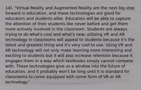 14). "Virtual Reality and Augmented Reality are the next big step forward in education, and these technologies are good for educators and students alike. Educators will be able to capture the attention of their students like never before and get them more actively involved in the classroom. Students are always trying to do what's cool and what's new; utilizing VR and AR technology in classrooms will appeal to students because it's the latest and greatest thing and it's very cool to use. Using VR and AR technology will not only make learning more interesting and exciting to students but it will also increase retention because it engages them in a way which textbooks simply cannot compete with. These technologies give us a window into the future of education, and it probably won't be long until it is standard for classrooms to come equipped with some form of VR or AR technology."