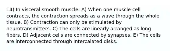 14) In visceral smooth muscle: A) When one muscle cell contracts, the contraction spreads as a wave through the whole tissue. B) Contraction can only be stimulated by neurotransmitters. C) The cells are linearly arranged as long fibers. D) Adjacent cells are connected by synapses. E) The cells are interconnected through intercalated disks.