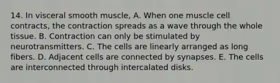 14. In visceral smooth muscle, A. When one muscle cell contracts, the contraction spreads as a wave through the whole tissue. B. Contraction can only be stimulated by neurotransmitters. C. The cells are linearly arranged as long fibers. D. Adjacent cells are connected by synapses. E. The cells are interconnected through intercalated disks.