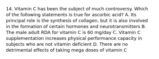 14. Vitamin C has been the subject of much controversy. Which of the following statements is true for ascorbic acid? A. Its principal role is the synthesis of collagen, but it is also involved in the formation of certain hormones and neurotransmitters B. The male adult RDA for vitamin C is 60 mg/day C. Vitamin C supplementation increases physical performance capacity in subjects who are not vitamin deficient D. There are no detrimental effects of taking mega doses of vitamin C