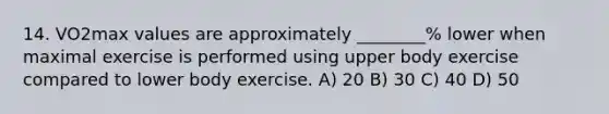 14. VO2max values are approximately ________% lower when maximal exercise is performed using upper body exercise compared to lower body exercise. A) 20 B) 30 C) 40 D) 50