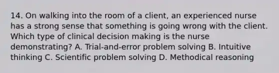 14. On walking into the room of a client, an experienced nurse has a strong sense that something is going wrong with the client. Which type of clinical decision making is the nurse demonstrating? A. Trial-and-error problem solving B. Intuitive thinking C. Scientific problem solving D. Methodical reasoning