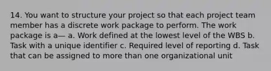 14. You want to structure your project so that each project team member has a discrete work package to perform. The work package is a— a. Work defined at the lowest level of the WBS b. Task with a unique identifier c. Required level of reporting d. Task that can be assigned to <a href='https://www.questionai.com/knowledge/keWHlEPx42-more-than' class='anchor-knowledge'>more than</a> one organizational unit