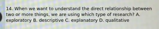 14. When we want to understand the direct relationship between two or more things, we are using which type of research? A. exploratory B. descriptive C. explanatory D. qualitative