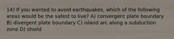 14) If you wanted to avoid earthquakes, which of the following areas would be the safest to live? A) convergent plate boundary B) divergent plate boundary C) island arc along a subduction zone D) shield