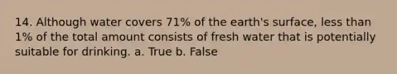 14. Although water covers 71% of the earth's surface, <a href='https://www.questionai.com/knowledge/k7BtlYpAMX-less-than' class='anchor-knowledge'>less than</a> 1% of the total amount consists of fresh water that is potentially suitable for drinking. a. True b. False