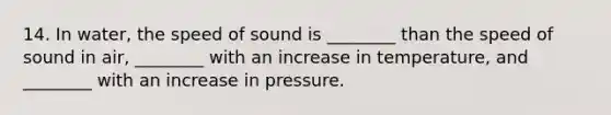 14. In water, the speed of sound is ________ than the speed of sound in air, ________ with an increase in temperature, and ________ with an increase in pressure.