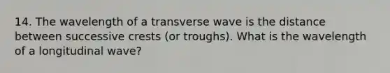 14. The wavelength of a transverse wave is the distance between successive crests (or troughs). What is the wavelength of a longitudinal wave?