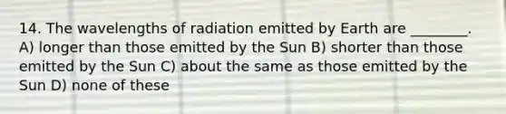 14. The wavelengths of radiation emitted by Earth are ________. A) longer than those emitted by the Sun B) shorter than those emitted by the Sun C) about the same as those emitted by the Sun D) none of these