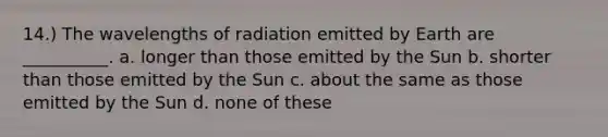 14.) The wavelengths of radiation emitted by Earth are __________. a. longer than those emitted by the Sun b. shorter than those emitted by the Sun c. about the same as those emitted by the Sun d. none of these