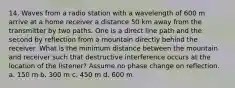 14. Waves from a radio station with a wavelength of 600 m arrive at a home receiver a distance 50 km away from the transmitter by two paths. One is a direct line path and the second by reflection from a mountain directly behind the receiver. What is the minimum distance between the mountain and receiver such that destructive interference occurs at the location of the listener? Assume no phase change on reflection. a. 150 m b. 300 m c. 450 m d. 600 m