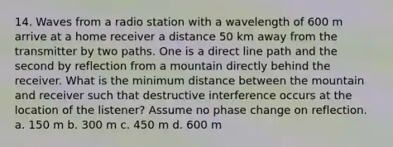 14. Waves from a radio station with a wavelength of 600 m arrive at a home receiver a distance 50 km away from the transmitter by two paths. One is a direct line path and the second by reflection from a mountain directly behind the receiver. What is the minimum distance between the mountain and receiver such that destructive interference occurs at the location of the listener? Assume no phase change on reflection. a. 150 m b. 300 m c. 450 m d. 600 m