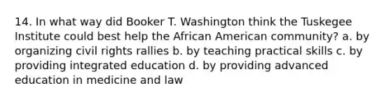 14. In what way did Booker T. Washington think the Tuskegee Institute could best help the African American community? a. by organizing civil rights rallies b. by teaching practical skills c. by providing integrated education d. by providing advanced education in medicine and law