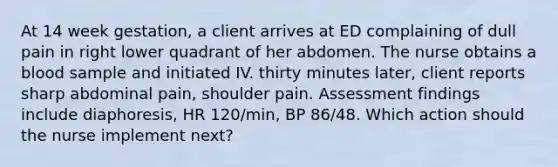 At 14 week gestation, a client arrives at ED complaining of dull pain in right lower quadrant of her abdomen. The nurse obtains a blood sample and initiated IV. thirty minutes later, client reports sharp abdominal pain, shoulder pain. Assessment findings include diaphoresis, HR 120/min, BP 86/48. Which action should the nurse implement next?