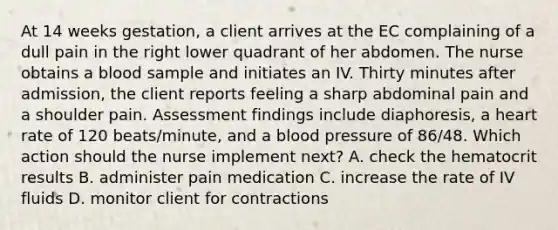 At 14 weeks gestation, a client arrives at the EC complaining of a dull pain in the right lower quadrant of her abdomen. The nurse obtains a blood sample and initiates an IV. Thirty minutes after admission, the client reports feeling a sharp abdominal pain and a shoulder pain. Assessment findings include diaphoresis, a heart rate of 120 beats/minute, and a blood pressure of 86/48. Which action should the nurse implement next? A. check the hematocrit results B. administer pain medication C. increase the rate of IV fluids D. monitor client for contractions