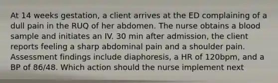 At 14 weeks gestation, a client arrives at the ED complaining of a dull pain in the RUQ of her abdomen. The nurse obtains a blood sample and initiates an IV. 30 min after admission, the client reports feeling a sharp abdominal pain and a shoulder pain. Assessment findings include diaphoresis, a HR of 120bpm, and a BP of 86/48. Which action should the nurse implement next