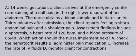 At 14 weeks gestation, a client arrives at the emergency center complaining of a dull pain in the right lower quadrant of her abdomen. The nurse obtains a blood sample and initiates an IV. Thirty minutes after admission, the client reports feeling a sharp abdominal pain and a shoulder pain. Assessment findings include diaphoresis, a heart rate of 120 bpm, and a blood pressure of 86/48. Which action should the nurse implement next? A. check the hematocrit results B. administer pain medication C. increase the rate of IV fluids D. monitor client for contractions