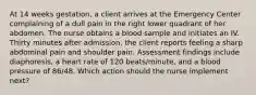 At 14 weeks gestation, a client arrives at the Emergency Center complaining of a dull pain in the right lower quadrant of her abdomen. The nurse obtains a blood sample and initiates an IV. Thirty minutes after admission, the client reports feeling a sharp abdominal pain and shoulder pain. Assessment findings include diaphoresis, a heart rate of 120 beats/minute, and a blood pressure of 86/48. Which action should the nurse implement next?