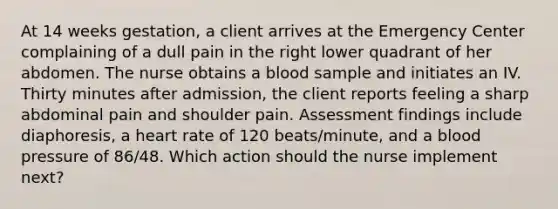 At 14 weeks gestation, a client arrives at the Emergency Center complaining of a dull pain in the right lower quadrant of her abdomen. The nurse obtains a blood sample and initiates an IV. Thirty minutes after admission, the client reports feeling a sharp abdominal pain and shoulder pain. Assessment findings include diaphoresis, a heart rate of 120 beats/minute, and a blood pressure of 86/48. Which action should the nurse implement next?