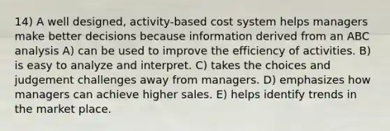 14) A well designed, activity-based cost system helps managers make better decisions because information derived from an ABC analysis A) can be used to improve the efficiency of activities. B) is easy to analyze and interpret. C) takes the choices and judgement challenges away from managers. D) emphasizes how managers can achieve higher sales. E) helps identify trends in the market place.