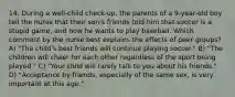 14. During a well-child check-up, the parents of a 9-year-old boy tell the nurse that their son's friends told him that soccer is a stupid game, and now he wants to play baseball. Which comment by the nurse best explains the effects of peer groups? A) "The child's best friends will continue playing soccer." B) "The children will cheer for each other regardless of the sport being played." C) "Your child will rarely talk to you about his friends." D) "Acceptance by friends, especially of the same sex, is very important at this age."