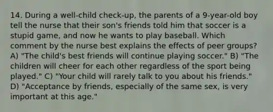 14. During a well-child check-up, the parents of a 9-year-old boy tell the nurse that their son's friends told him that soccer is a stupid game, and now he wants to play baseball. Which comment by the nurse best explains the effects of peer groups? A) "The child's best friends will continue playing soccer." B) "The children will cheer for each other regardless of the sport being played." C) "Your child will rarely talk to you about his friends." D) "Acceptance by friends, especially of the same sex, is very important at this age."