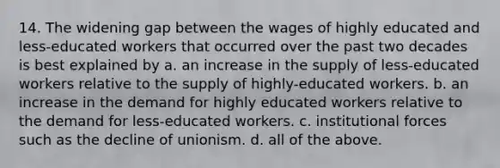 14. The widening gap between the wages of highly educated and less-educated workers that occurred over the past two decades is best explained by a. an increase in the supply of less-educated workers relative to the supply of highly-educated workers. b. an increase in the demand for highly educated workers relative to the demand for less-educated workers. c. institutional forces such as the decline of unionism. d. all of the above.