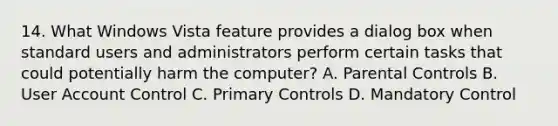 14. What Windows Vista feature provides a dialog box when standard users and administrators perform certain tasks that could potentially harm the computer? A. Parental Controls B. User Account Control C. Primary Controls D. Mandatory Control