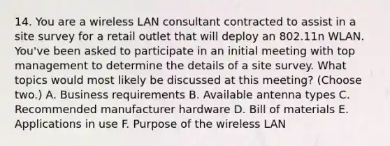 14. You are a wireless LAN consultant contracted to assist in a site survey for a retail outlet that will deploy an 802.11n WLAN. You've been asked to participate in an initial meeting with top management to determine the details of a site survey. What topics would most likely be discussed at this meeting? (Choose two.) A. Business requirements B. Available antenna types C. Recommended manufacturer hardware D. Bill of materials E. Applications in use F. Purpose of the wireless LAN