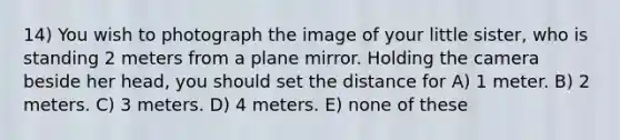 14) You wish to photograph the image of your little sister, who is standing 2 meters from a plane mirror. Holding the camera beside her head, you should set the distance for A) 1 meter. B) 2 meters. C) 3 meters. D) 4 meters. E) none of these