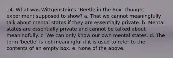 14. What was Wittgenstein's "Beetle in the Box" thought experiment supposed to show? a. That we cannot meaningfully talk about mental states if they are essentially private. b. Mental states are essentially private and cannot be talked about meaningfully. c. We can only know our own mental states. d. The term 'beetle' is not meaningful if it is used to refer to the contents of an empty box. e. None of the above.