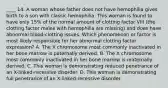 ____ 14. A woman whose father does not have hemophilia gives birth to a son with classic hemophilia. This woman is found to have only 15% of the normal amount of clotting factor VIII (the clotting factor males with hemophilia are missing) and does have abnormal blood-clotting issues. Which phenomenon or factor is most likely responsible for her abnormal clotting factor expression? A. The X chromosome most commonly inactivated in her bone marrow is paternally derived. B. The X chromosome most commonly inactivated in her bone marrow is maternally derived. C. This woman is demonstrating reduced penetrance of an X-linked-recessive disorder. D. This woman is demonstrating full penetrance of an X-linked-recessive disorder.