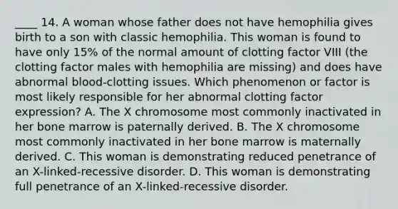 ____ 14. A woman whose father does not have hemophilia gives birth to a son with classic hemophilia. This woman is found to have only 15% of the normal amount of clotting factor VIII (the clotting factor males with hemophilia are missing) and does have abnormal blood-clotting issues. Which phenomenon or factor is most likely responsible for her abnormal clotting factor expression? A. The X chromosome most commonly inactivated in her bone marrow is paternally derived. B. The X chromosome most commonly inactivated in her bone marrow is maternally derived. C. This woman is demonstrating reduced penetrance of an X-linked-recessive disorder. D. This woman is demonstrating full penetrance of an X-linked-recessive disorder.