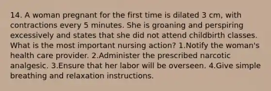 14. A woman pregnant for the first time is dilated 3 cm, with contractions every 5 minutes. She is groaning and perspiring excessively and states that she did not attend childbirth classes. What is the most important nursing action? 1.Notify the woman's health care provider. 2.Administer the prescribed narcotic analgesic. 3.Ensure that her labor will be overseen. 4.Give simple breathing and relaxation instructions.