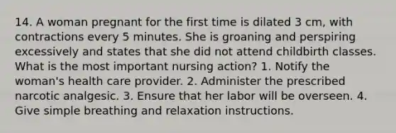 14. A woman pregnant for the first time is dilated 3 cm, with contractions every 5 minutes. She is groaning and perspiring excessively and states that she did not attend childbirth classes. What is the most important nursing action? 1. Notify the woman's health care provider. 2. Administer the prescribed narcotic analgesic. 3. Ensure that her labor will be overseen. 4. Give simple breathing and relaxation instructions.