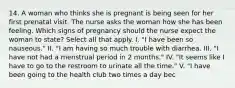 14. A woman who thinks she is pregnant is being seen for her first prenatal visit. The nurse asks the woman how she has been feeling. Which signs of pregnancy should the nurse expect the woman to state? Select all that apply. I. "I have been so nauseous." II. "I am having so much trouble with diarrhea. III. "I have not had a menstrual period in 2 months." IV. "It seems like I have to go to the restroom to urinate all the time." V. "I have been going to the health club two times a day bec