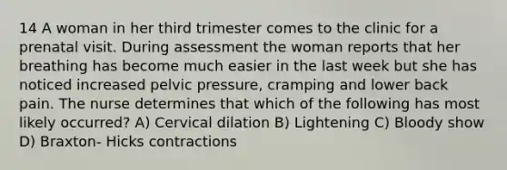 14 A woman in her third trimester comes to the clinic for a prenatal visit. During assessment the woman reports that her breathing has become much easier in the last week but she has noticed increased pelvic pressure, cramping and lower back pain. The nurse determines that which of the following has most likely occurred? A) Cervical dilation B) Lightening C) Bloody show D) Braxton- Hicks contractions