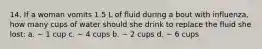 14. If a woman vomits 1.5 L of fluid during a bout with influenza, how many cups of water should she drink to replace the fluid she lost: a. ~ 1 cup c. ~ 4 cups b. ~ 2 cups d. ~ 6 cups