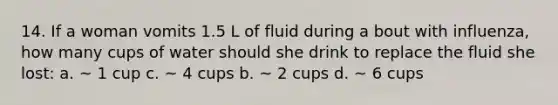 14. If a woman vomits 1.5 L of fluid during a bout with influenza, how many cups of water should she drink to replace the fluid she lost: a. ~ 1 cup c. ~ 4 cups b. ~ 2 cups d. ~ 6 cups