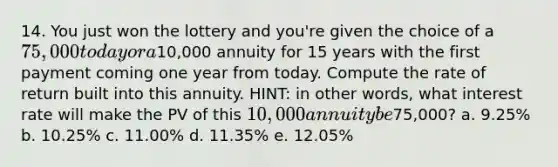 14. You just won the lottery and you're given the choice of a 75,000 today or a10,000 annuity for 15 years with the first payment coming one year from today. Compute the rate of return built into this annuity. HINT: in other words, what interest rate will make the PV of this 10,000 annuity be75,000? a. 9.25% b. 10.25% c. 11.00% d. 11.35% e. 12.05%