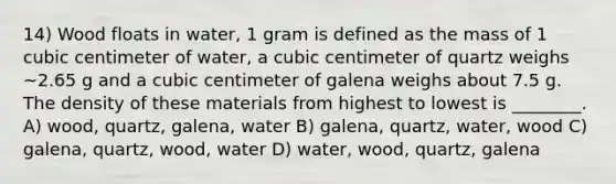 14) Wood floats in water, 1 gram is defined as the mass of 1 cubic centimeter of water, a cubic centimeter of quartz weighs ~2.65 g and a cubic centimeter of galena weighs about 7.5 g. The density of these materials from highest to lowest is ________. A) wood, quartz, galena, water B) galena, quartz, water, wood C) galena, quartz, wood, water D) water, wood, quartz, galena